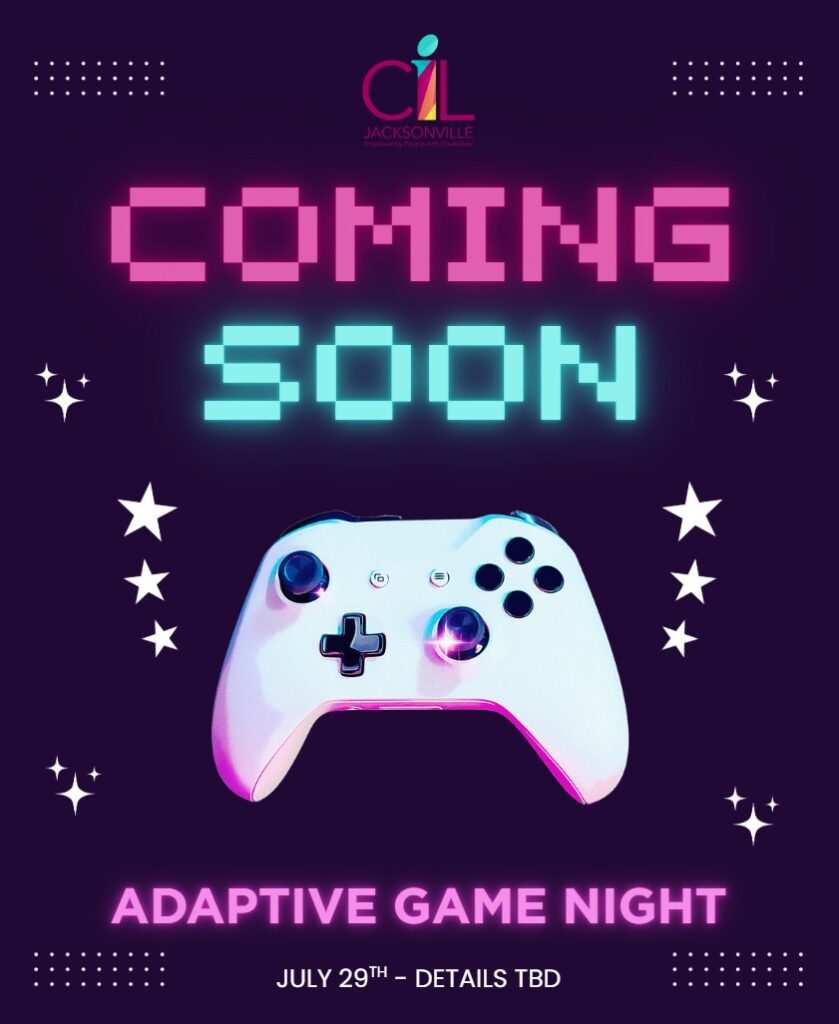 "COMING SOON" - Adaptive Game Night @ CIL Jacksonville. Controller on image. Level up your July! Keep your eyes peeled for details about our upcoming adaptive gaming night. Details anticipated to be distributed by the end of June.
