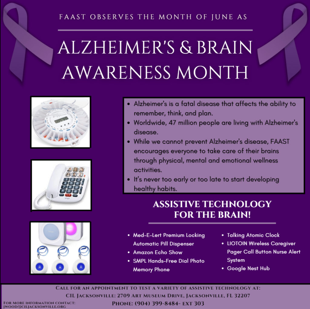 ALZHEIMER'S & BRAIN AWARENESS MONTH
FAAST OBSERVES THE MONTH OF JUNE AS
ASSISTIVE TECHNOLOGY FOR THE BRAIN!
Call for an appointment to test a variety of assistive technology at:
CIL Jacksonville: 2709 Art Museum Drive, Jacksonville, FL 32207
Phone: (904) 399-8484- ext 303
For More information contact: jwood@ciljacksonville.org
Alzheimer's is a fatal disease that affects the ability to remember, think, and plan.
Worldwide, 47 million people are living with Alzheimer's  disease. 
While we cannot prevent Alzheimer's disease, FAAST encourages everyone to take care of their brains through physical, mental and emotional wellness activities. 
It’s never too early or too late to start developing healthy habits.
Med-E-Lert Premium Locking Automatic Pill Dispenser
Amazon Echo Show
SMPL Hands-Free Dial Photo Memory Phone 
Talking Atomic Clock 
LIOTOIN Wireless Caregiver Pager Call Button Nurse Alert System 
Google Nest Hub