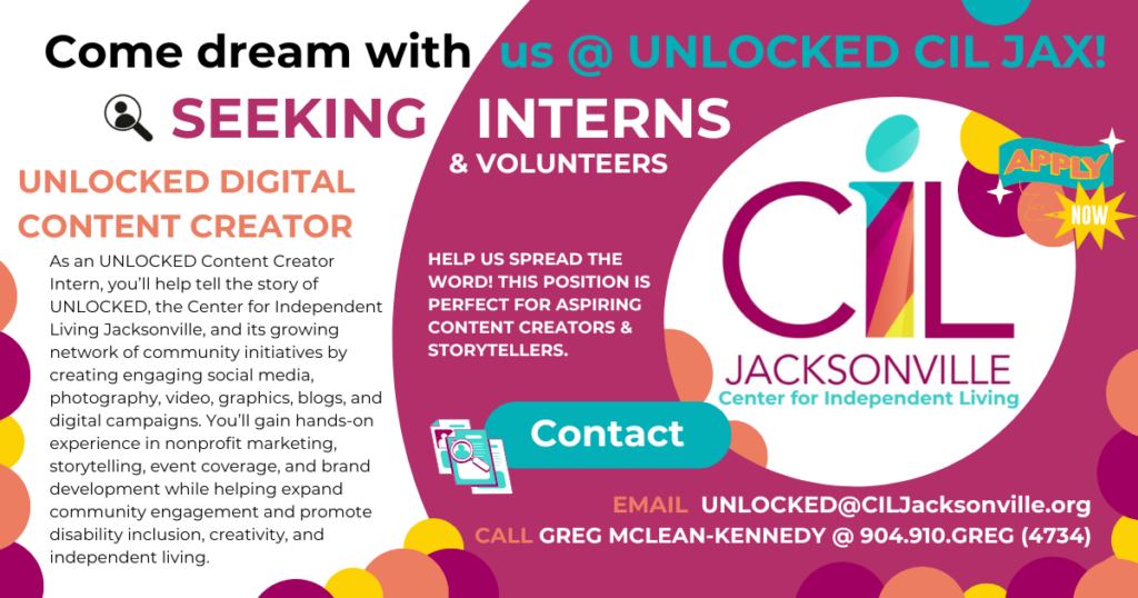 GOOD MONDAY! We are seeking aspiring multi-media storytellers to fill multiple internship positions. UNLOCKED interns gain impactful, "media room" workforce experiences that are flexible and adaptive. 

Position: UNLOCKED CONTENT CREATOR

As an UNLOCKED Content Creator, you’ll help tell the story of UNLOCKED, the Center for Independent Living Jacksonville, and its growing network of community initiatives by creating engaging social media, photography, video, graphics, blogs, and digital campaigns.

You’ll gain hands-on experience in nonprofit marketing, storytelling, event coverage, and brand development while helping expand community engagement and promote disability inclusion, creativity, and independent living. 

Your story and experience will be woven into the content you create. Find your UNLOCKED voice and amplify your passions. Bring us your dreams, and let's get to work!

Interns will gain 1:1 mentorship experiences with full-time content creators throughout NE FL, and media professionals in production, news, and advertising.

EMAIL UNLOCKED@CILJacksonville.org
CALL GREG MCLEAN-KENNEDY @ 904.910.GREG (4734)

What is UNLOCKED? UNLOCKED x CIL JAX (Center for Independent Living, Jacksonville) is many things, but it revolves around community connection, advocacy, and creation. To me, personally (Greg here), it is a nonprofit creator incubator empowering creators of any type of ability and/or background to find their UNLOCKED voice and what independent living means to them, personally.

One story & dream at a time, we are a force of nature fueled by empathy and adaption, forging a future of UNLOCKED Opportunity Development. 